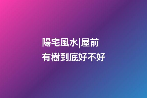 陽宅風水|屋前有樹到底好不好